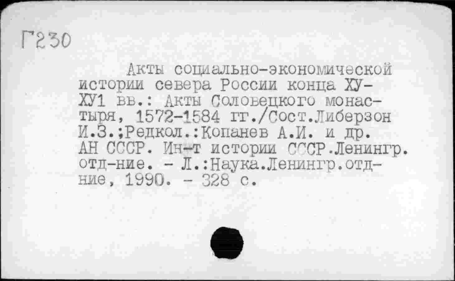 ﻿mo
Акты социально-экономической истории севера России конца ХУ-ХУ 1 вв.: Акты Соловецкого монастыря, 1572-1584 гг./сост.Либерзон И.3.;Редкол.: Копанев А.И. и др. АН СССР. Ин-т истории СЛСР-Ленингр. отд-ние. - Л.:Наука.Ленингр.отд-ние, 1990. - 328 с.